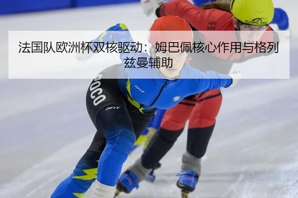 法国队欧洲杯双核驱动：姆巴佩核心作用与格列兹曼辅助