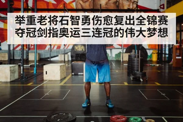 举重老将石智勇伤愈复出全锦赛夺冠剑指奥运三连冠的伟大梦想
